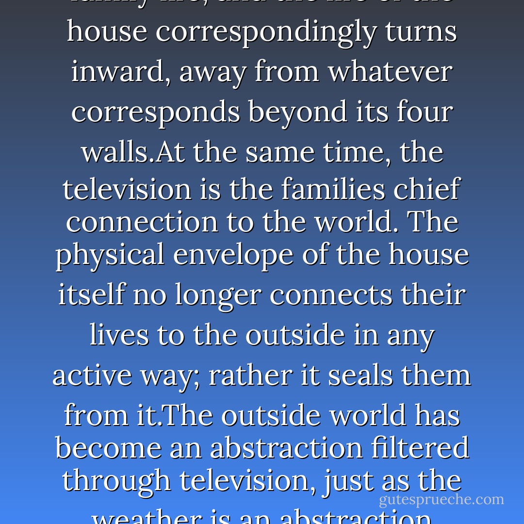 The American house has been TV-centered for three generations. It is the focus of family life, and the life of the house correspondingly turns inward, away from whatever corresponds beyond its four walls.At the same time, the television is the families chief connection to the world. The physical envelope of the house itself no longer connects their lives to the outside in any active way; rather it seals them from it.The outside world has become an abstraction filtered through television, just as the weather is an abstraction filtered through air conditioning. - James Howard Kunstler