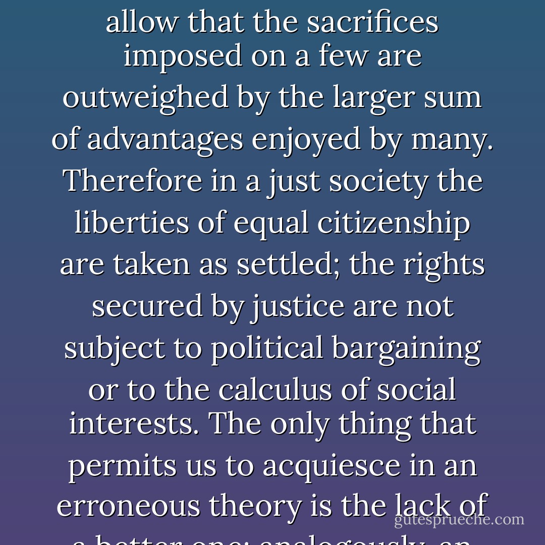 Each person possesses and inviolability founded on justice that even the welfare of society as a whole cannot override. For this reason, justice denies that the loss of freedom for some is made right by a greater good shared by others. It does not allow that the sacrifices imposed on a few are outweighed by the larger sum of advantages enjoyed by many. Therefore in a just society the liberties of equal citizenship are taken as settled; the rights secured by justice are not subject to political bargaining or to the calculus of social interests. The only thing that permits us to acquiesce in an erroneous theory is the lack of a better one; analogously, an injustice is tolerable only when it is necessary to avoid an even greater injustice. Being first virtues of human activities, truth and justice are uncompromising. - John Rawls