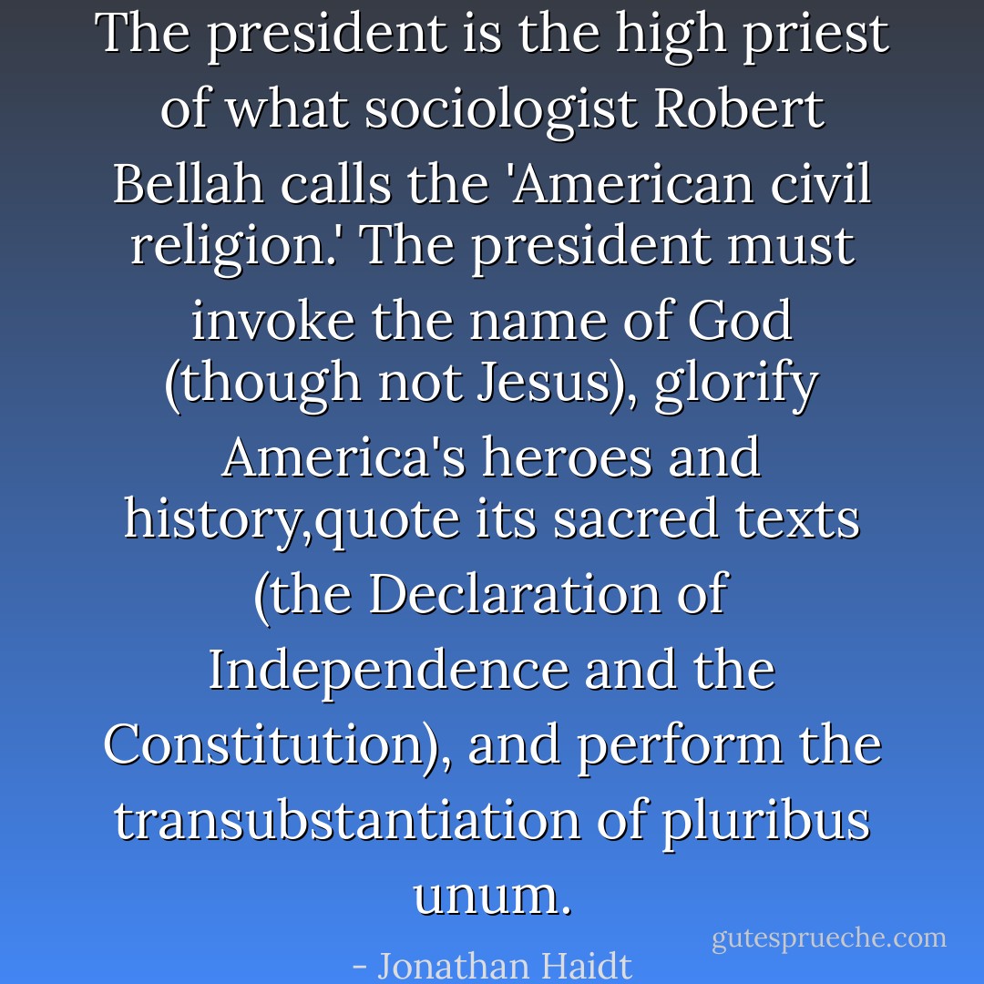 The president is the high priest of what sociologist Robert Bellah calls the 'American civil religion.' The president must invoke the name of God (though not Jesus), glorify America's heroes and history,quote its sacred texts (the Declaration of Independence and the Constitution), and perform the transubstantiation of pluribus unum. - Jonathan Haidt