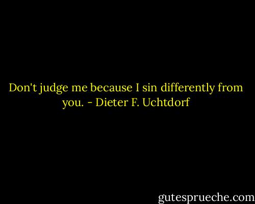 Don't judge me because I sin differently from you. - Dieter F. Uchtdorf