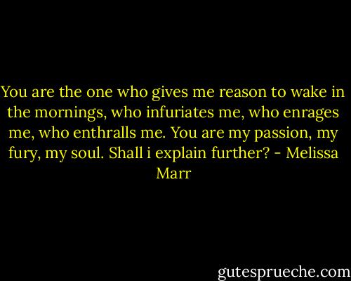 You are the one who gives me reason to wake in the mornings, who infuriates me, who enrages me, who enthralls me. You are my passion, my fury, my soul. Shall i explain further? - Melissa Marr