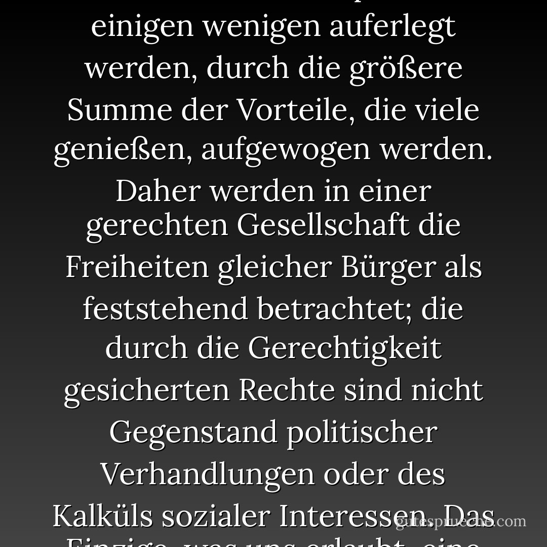 Jeder Mensch besitzt eine auf Gerechtigkeit beruhende Unantastbarkeit, die auch durch das Wohl der Gesellschaft als Ganzes nicht aufgehoben werden kann. Aus diesem Grund lehnt die Gerechtigkeit ab, dass der Verlust der Freiheit für einige durch ein größeres gemeinsames Gut für andere ausgeglichen wird. Sie lässt nicht zu, dass die Opfer, die einigen wenigen auferlegt werden, durch die größere Summe der Vorteile, die viele genießen, aufgewogen werden. Daher werden in einer gerechten Gesellschaft die Freiheiten gleicher Bürger als feststehend betrachtet; die durch die Gerechtigkeit gesicherten Rechte sind nicht Gegenstand politischer Verhandlungen oder des Kalküls sozialer Interessen. Das Einzige, was uns erlaubt, eine fehlerhafte Theorie zu akzeptieren, ist das Fehlen einer besseren; analog dazu ist eine Ungerechtigkeit nur dann tolerierbar, wenn sie notwendig ist, um eine noch größere Ungerechtigkeit zu vermeiden. Als erste Tugenden des menschlichen Handelns sind Wahrheit und Gerechtigkeit kompromisslos. - John Rawls<