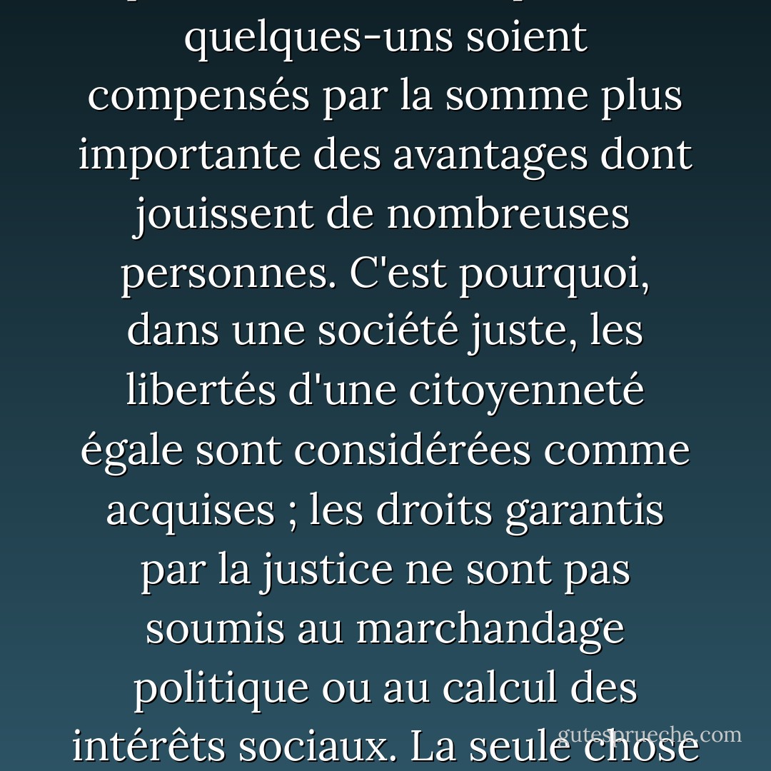 Chaque personne possède une inviolabilité fondée sur la justice, que même le bien-être de la société dans son ensemble ne peut supplanter. C'est pourquoi la justice refuse que la perte de liberté de certains soit compensée par un plus grand bien partagé par d'autres. Elle ne permet pas que les sacrifices imposés à quelques-uns soient compensés par la somme plus importante des avantages dont jouissent de nombreuses personnes. C'est pourquoi, dans une société juste, les libertés d'une citoyenneté égale sont considérées comme acquises ; les droits garantis par la justice ne sont pas soumis au marchandage politique ou au calcul des intérêts sociaux. La seule chose qui nous permette d'accepter une théorie erronée est l'absence d'une meilleure théorie ; de même, une injustice n'est tolérable que lorsqu'elle est nécessaire pour éviter une injustice encore plus grande. Vertus premières des activités humaines, la vérité et la justice sont intransigeantes. - John Rawls