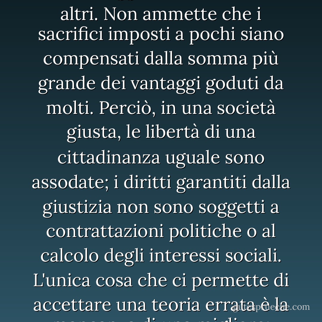 Ogni persona possiede un'inviolabilità fondata sulla giustizia che nemmeno il benessere della società nel suo complesso può annullare. Per questo motivo, la giustizia nega che la perdita di libertà di alcuni sia compensata da un bene maggiore condiviso da altri. Non ammette che i sacrifici imposti a pochi siano compensati dalla somma più grande dei vantaggi goduti da molti. Perciò, in una società giusta, le libertà di una cittadinanza uguale sono assodate; i diritti garantiti dalla giustizia non sono soggetti a contrattazioni politiche o al calcolo degli interessi sociali. L'unica cosa che ci permette di accettare una teoria errata è la mancanza di una migliore; analogamente, un'ingiustizia è tollerabile solo quando è necessaria per evitare un'ingiustizia ancora maggiore. Essendo le prime virtù delle attività umane, la verità e la giustizia sono intransigenti. - John Rawls