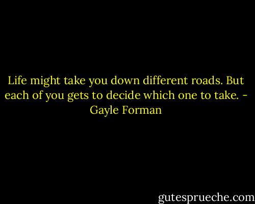 Life might take you down different roads. But each of you gets to decide which one to take. - Gayle Forman