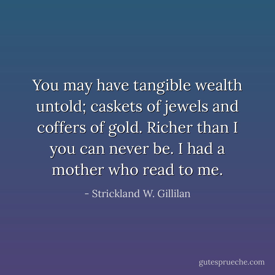You may have tangible wealth untold; caskets of jewels and coffers of gold. Richer than I you can never be. I had a mother who read to me. - Strickland W. Gillilan