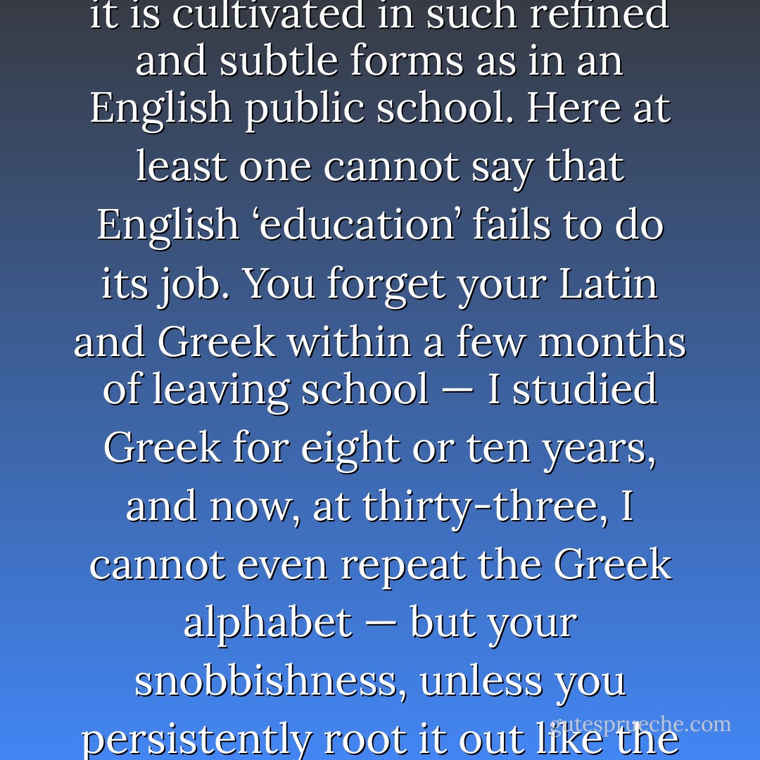I suppose there is no place in the world where snobbery is quite so ever-present or where it is cultivated in such refined and subtle forms as in an English public school. Here at least one cannot say that English ‘education’ fails to do its job. You forget your Latin and Greek within a few months of leaving school — I studied Greek for eight or ten years, and now, at thirty-three, I cannot even repeat the Greek alphabet — but your snobbishness, unless you persistently root it out like the bindweed it is, sticks by you till your grave. - George Orwell