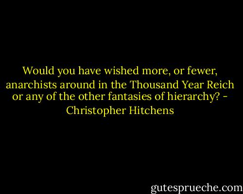 Would you have wished more, or fewer, anarchists around in the Thousand Year Reich or any of the other fantasies of hierarchy? - Christopher Hitchens