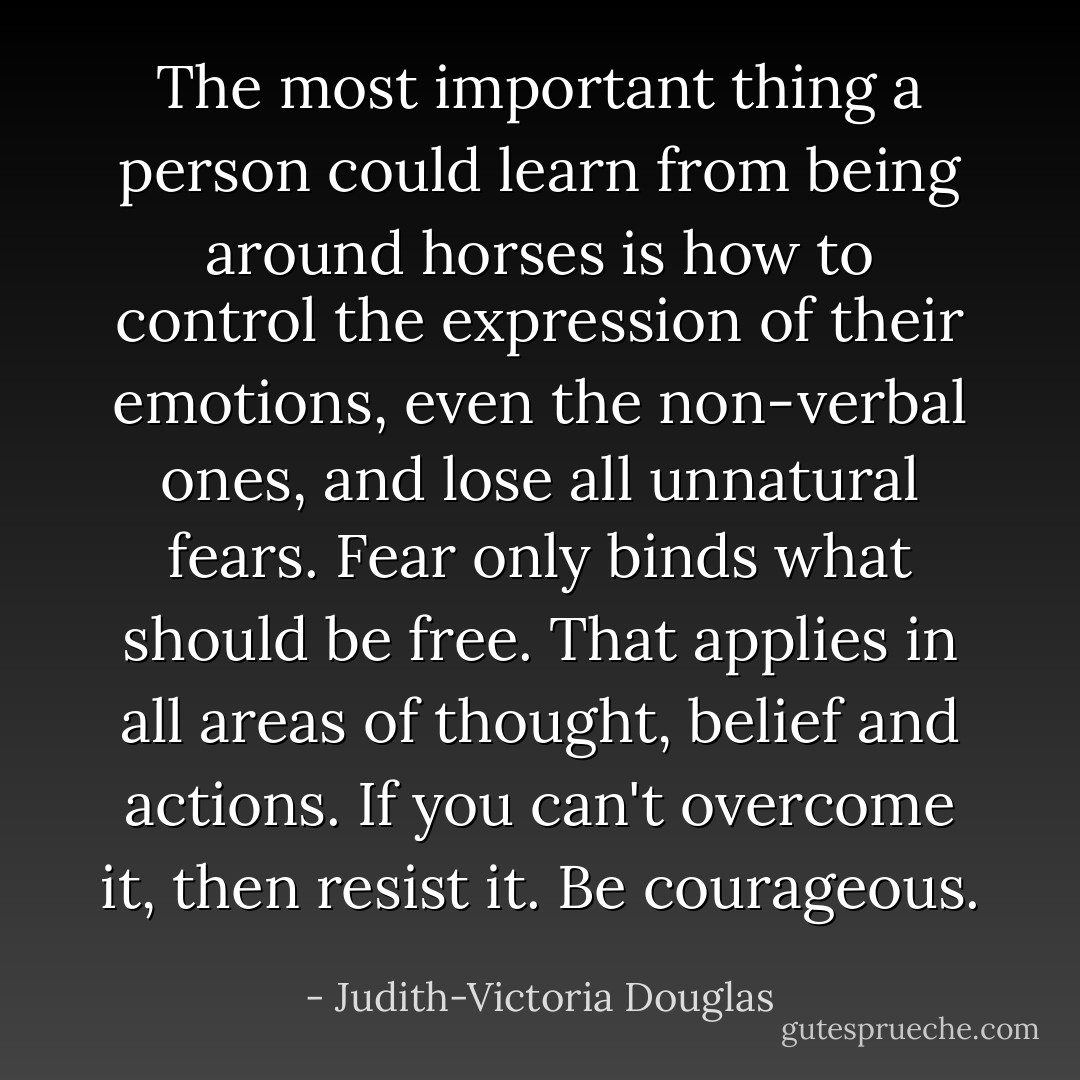 The most important thing a person could learn from being around horses is how to control the expression of their emotions, even the non-verbal ones, and lose all unnatural fears. Fear only binds what should be free. That applies in all areas of thought, belief and actions. If you can't overcome it, then resist it. Be courageous. - Judith-Victoria Douglas