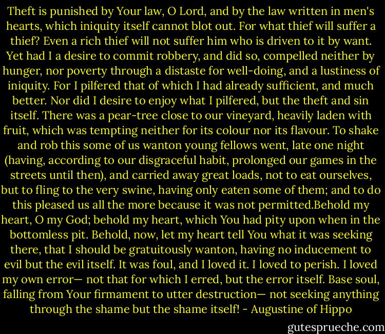 Theft is punished by Your law, O Lord, and by the law written in men's hearts, which iniquity itself cannot blot out. For what thief will suffer a thief? Even a rich thief will not suffer him who is driven to it by want. Yet had I a desire to commit robbery, and did so, compelled neither by hunger, nor poverty through a distaste for well-doing, and a lustiness of iniquity. For I pilfered that of which I had already sufficient, and much better. Nor did I desire to enjoy what I pilfered, but the theft and sin itself. There was a pear-tree close to our vineyard, heavily laden with fruit, which was tempting neither for its colour nor its flavour. To shake and rob this some of us wanton young fellows went, late one night (having, according to our disgraceful habit, prolonged our games in the streets until then), and carried away great loads, not to eat ourselves, but to fling to the very swine, having only eaten some of them; and to do this pleased us all the more because it was not permitted.Behold my heart, O my God; behold my heart, which You had pity upon when in the bottomless pit. Behold, now, let my heart tell You what it was seeking there, that I should be gratuitously wanton, having no inducement to evil but the evil itself. It was foul, and I loved it. I loved to perish. I loved my own error— not that for which I erred, but the error itself. Base soul, falling from Your firmament to utter destruction— not seeking anything through the shame but the shame itself! - Augustine of Hippo