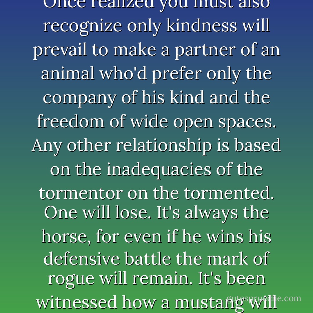 Few understand that horses are never truly domesticated. Their instincts are always there and readily take over once they are free. They stay or return to us by their choice, not the compulsion forced upon them.<br />Once realized you must also recognize only kindness will prevail to make a partner of an animal who'd prefer only the company of his kind and the freedom of wide open spaces. Any other relationship is based on the inadequacies of the tormentor on the tormented. One will lose. It's always the horse, for even if he wins his defensive battle the mark of rogue will remain.<br />It's been witnessed how a mustang will give up his life if his freedom can't be regained when in the grip of adversity. There's so much for us to learn from this, if we'd only learn to listen to their message. - Judith-Victoria Douglas