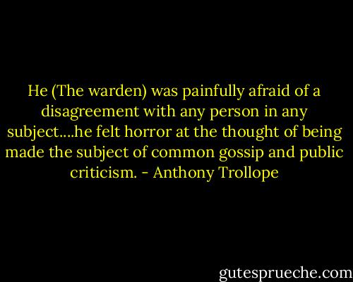He (The warden) was painfully afraid of a disagreement with any person in any subject....he felt horror at the thought of being made the subject of common gossip and public criticism. - Anthony Trollope