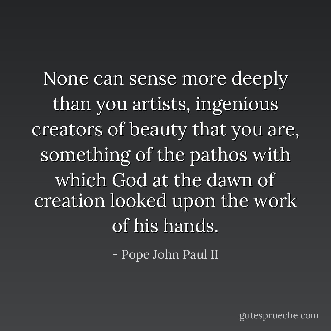 None can sense more deeply than you artists, ingenious creators of beauty that you are, something of the pathos with which God at the dawn of creation looked upon the work of his hands. - Pope John Paul II