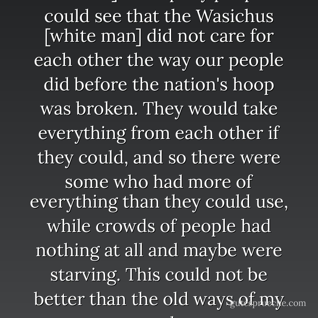 I did not see anything [New York 1886] to help my people. I could see that the Wasichus [white man] did not care for each other the way our people did before the nation's hoop was broken. They would take everything from each other if they could, and so there were some who had more of everything than they could use, while crowds of people had nothing at all and maybe were starving. This could not be better than the old ways of my people. - Black Elk