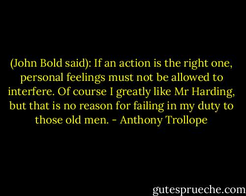 (John Bold said): If an action is the right one, personal feelings must not be allowed to interfere. Of course I greatly like Mr Harding, but that is no reason for failing in my duty to those old men. - Anthony Trollope