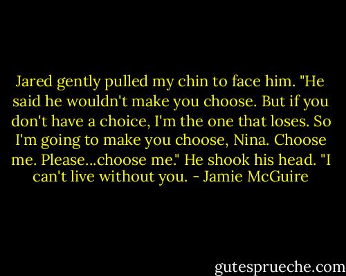 Jared gently pulled my chin to face him. "He said he wouldn't make you choose. But if you don't have a choice, I'm the one that loses. So I'm going to make you choose, Nina. Choose me. Please...choose me." He shook his head. "I can't live without you. - Jamie McGuire