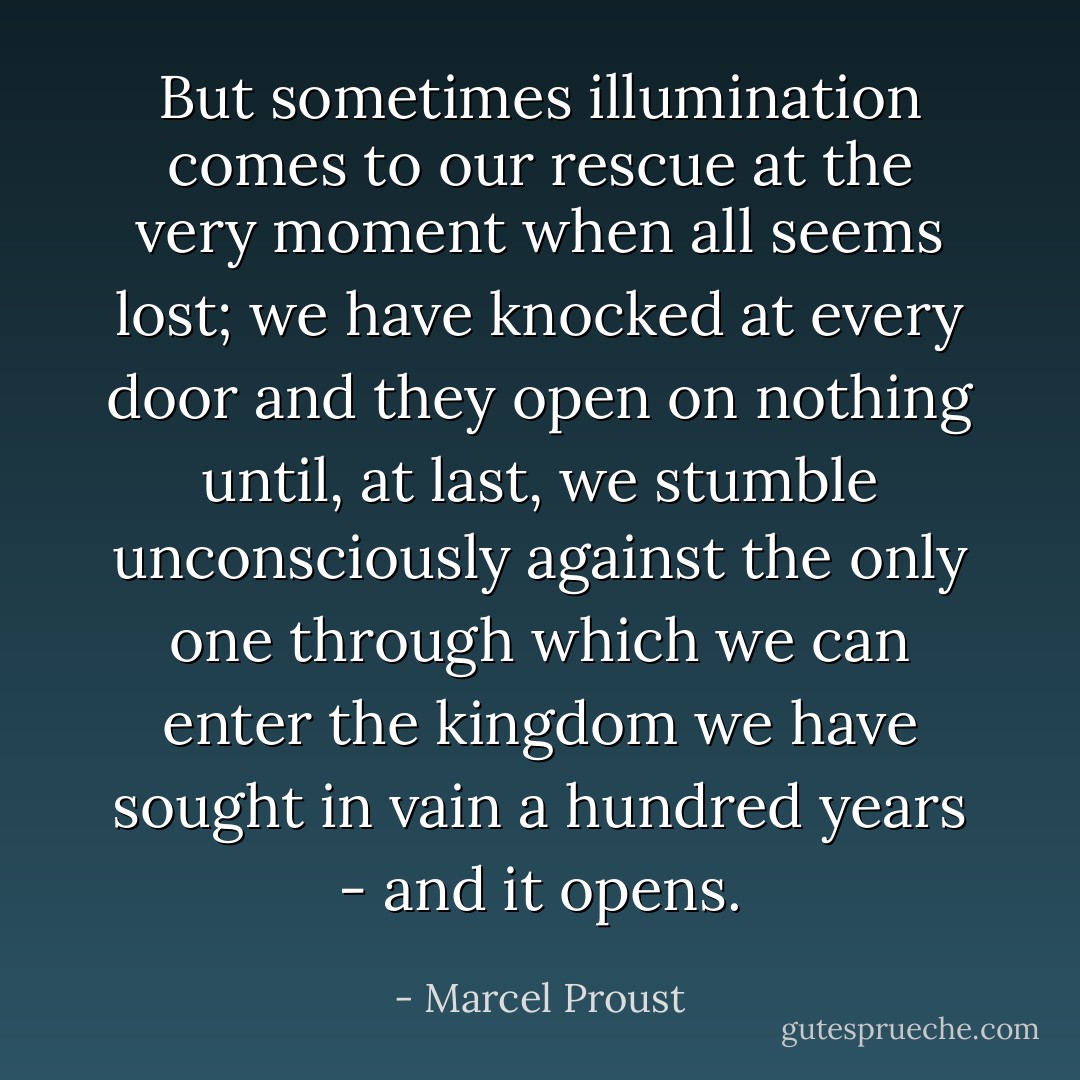 But sometimes illumination comes to our rescue at the very moment when all seems lost; we have knocked at every door and they open on nothing until, at last, we stumble unconsciously against the only one through which we can enter the kingdom we have sought in vain a hundred years - and it opens. - Marcel Proust