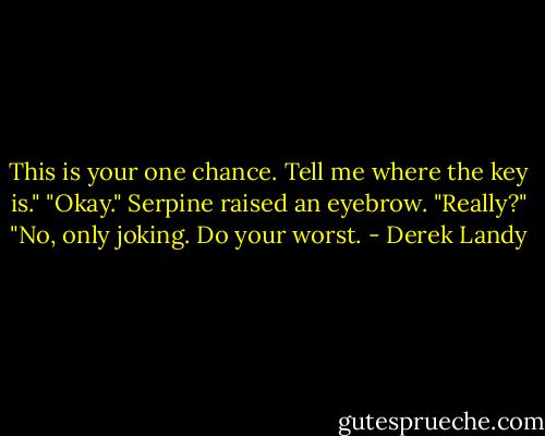 This is your one chance. Tell me where the key is."<br />"Okay."<br />Serpine raised an eyebrow. "Really?"<br />"No, only joking. Do your worst. - Derek Landy