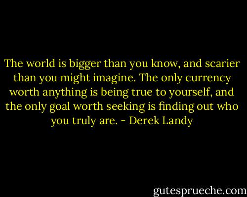 The world is bigger than you know, and scarier than you might imagine. The only currency worth anything is being true to yourself, and the only goal worth seeking is finding out who you truly are. - Derek Landy