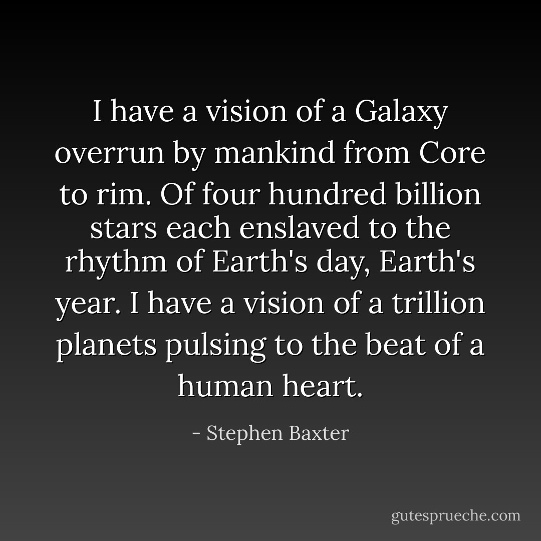I have a vision of a Galaxy overrun by mankind from Core to rim. Of four hundred billion stars each enslaved to the rhythm of Earth's day, Earth's year. I have a vision of a trillion planets pulsing to the beat of a human heart. - Stephen Baxter