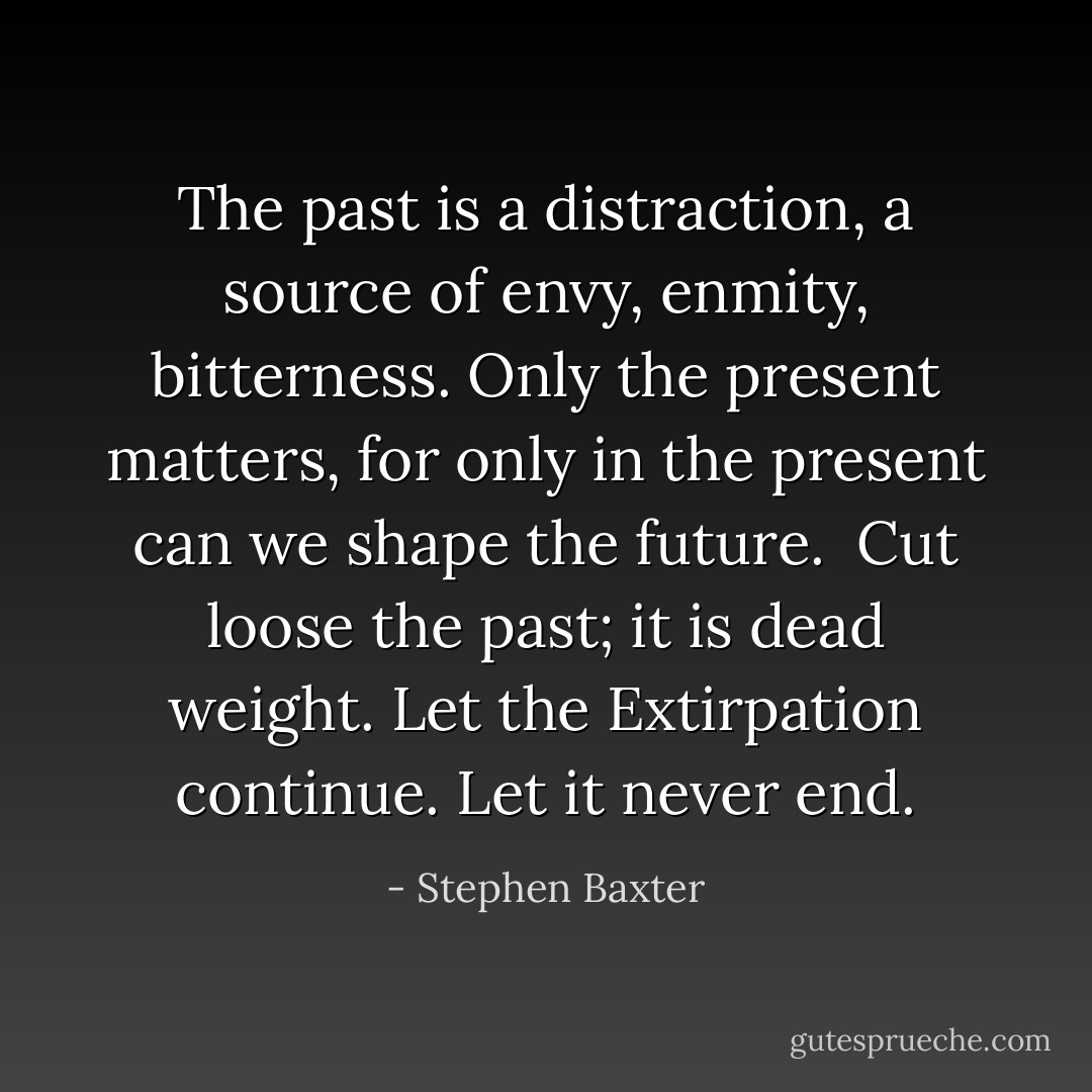 The past is a distraction, a source of envy, enmity, bitterness. Only the present matters, for only in the present can we shape the future.<br /><br />Cut loose the past; it is dead weight.<br />Let the Extirpation continue. Let it never end. - Stephen Baxter
