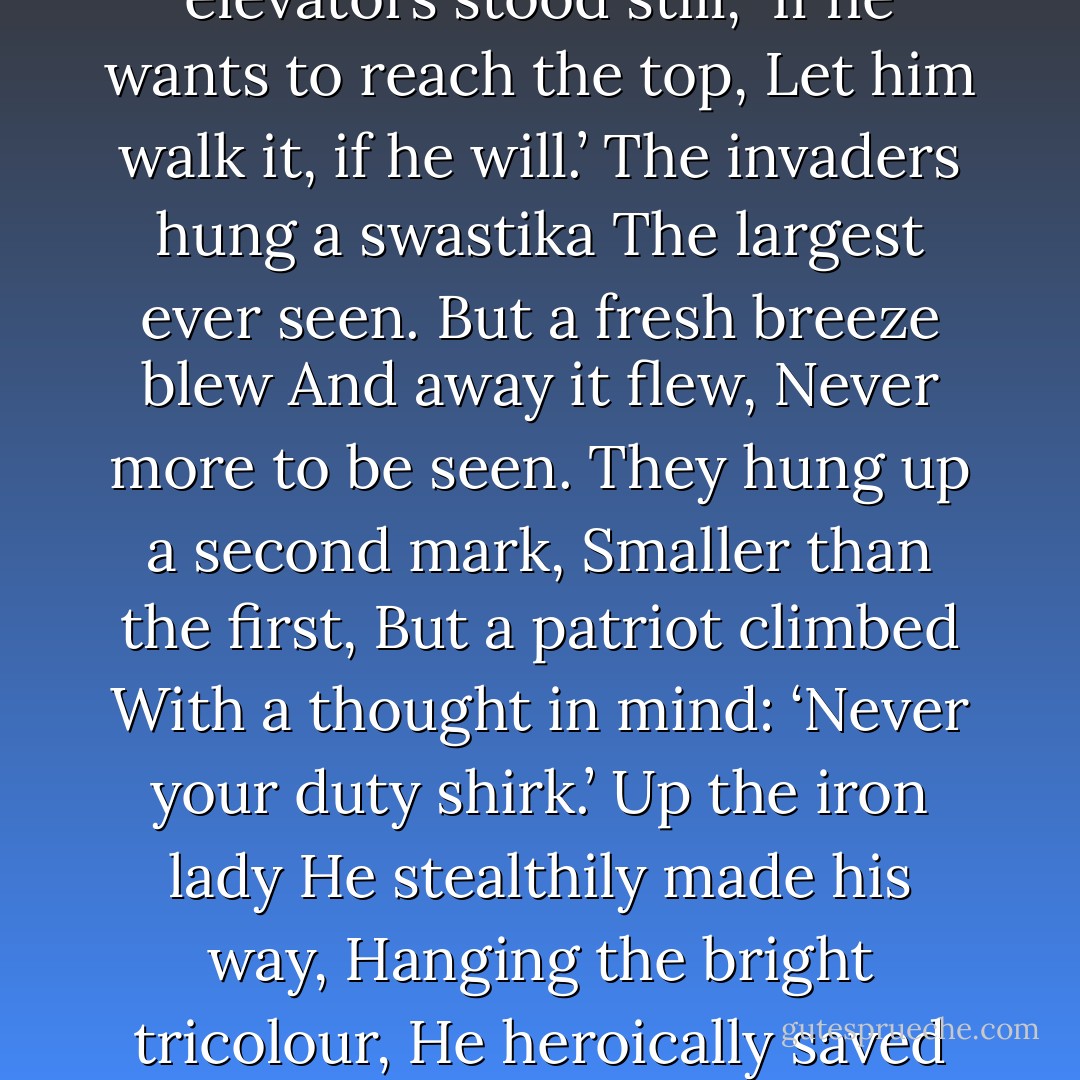 When Hitler marched<br /> across the Rhine<br />To take the land of France,<br />La dame de fer decided,<br />‘Let’s make the tyrant dance.’<br />Let him take the land and city,<br />The hills and every flower,<br />One thing he will never have,<br />The elegant Eiffel Tower.<br />The French cut the cables,<br />The elevators stood still,<br />‘If he wants to reach the top,<br />Let him walk it, if he will.’<br />The invaders hung a swastika<br />The largest ever seen.<br />But a fresh breeze blew<br />And away it flew,<br />Never more to be seen.<br />They hung up a second mark,<br />Smaller than the first,<br />But a patriot climbed<br />With a thought in mind:<br />‘Never your duty shirk.’<br />Up the iron lady<br />He stealthily made his way,<br />Hanging the bright tricolour,<br />He heroically saved the day.<br />Then, for some strange reason,<br />A mystery to this day,<br />Hitler never climbed the tower,<br />On the ground he had to stay.<br />At last he ordered she be razed<br />Down to a twisted pile.<br />A futile attack, for still she stands<br />Beaming her metallic smile. - E.A. Bucchianeri