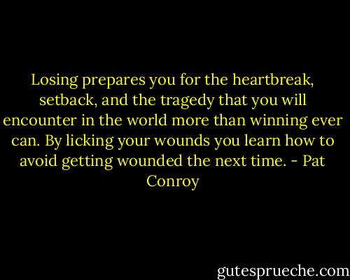 Losing prepares you for the heartbreak, setback, and the tragedy that you will encounter in the world more than winning ever can. By licking your wounds you learn how to avoid getting wounded the next time. - Pat Conroy