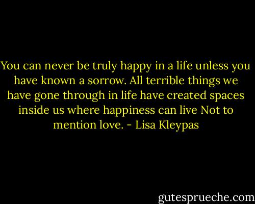 You can never be truly happy in a life unless you have known a sorrow. All terrible things we have gone through in life have created spaces inside us where happiness can live Not to mention love. - Lisa Kleypas