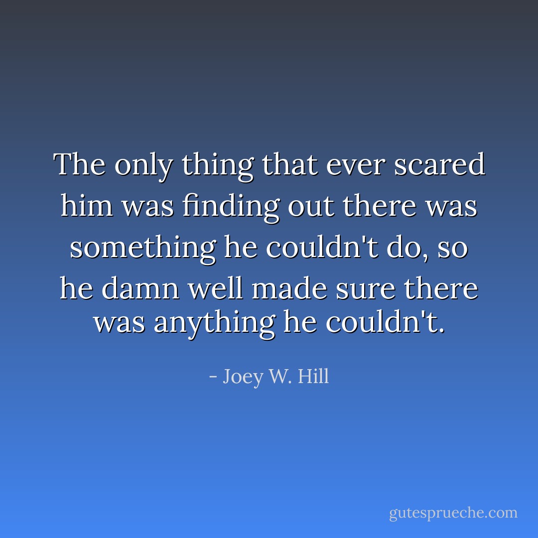 The only thing that ever scared him was finding out there was something he couldn't do, so he damn well made sure there was anything he couldn't. - Joey W. Hill