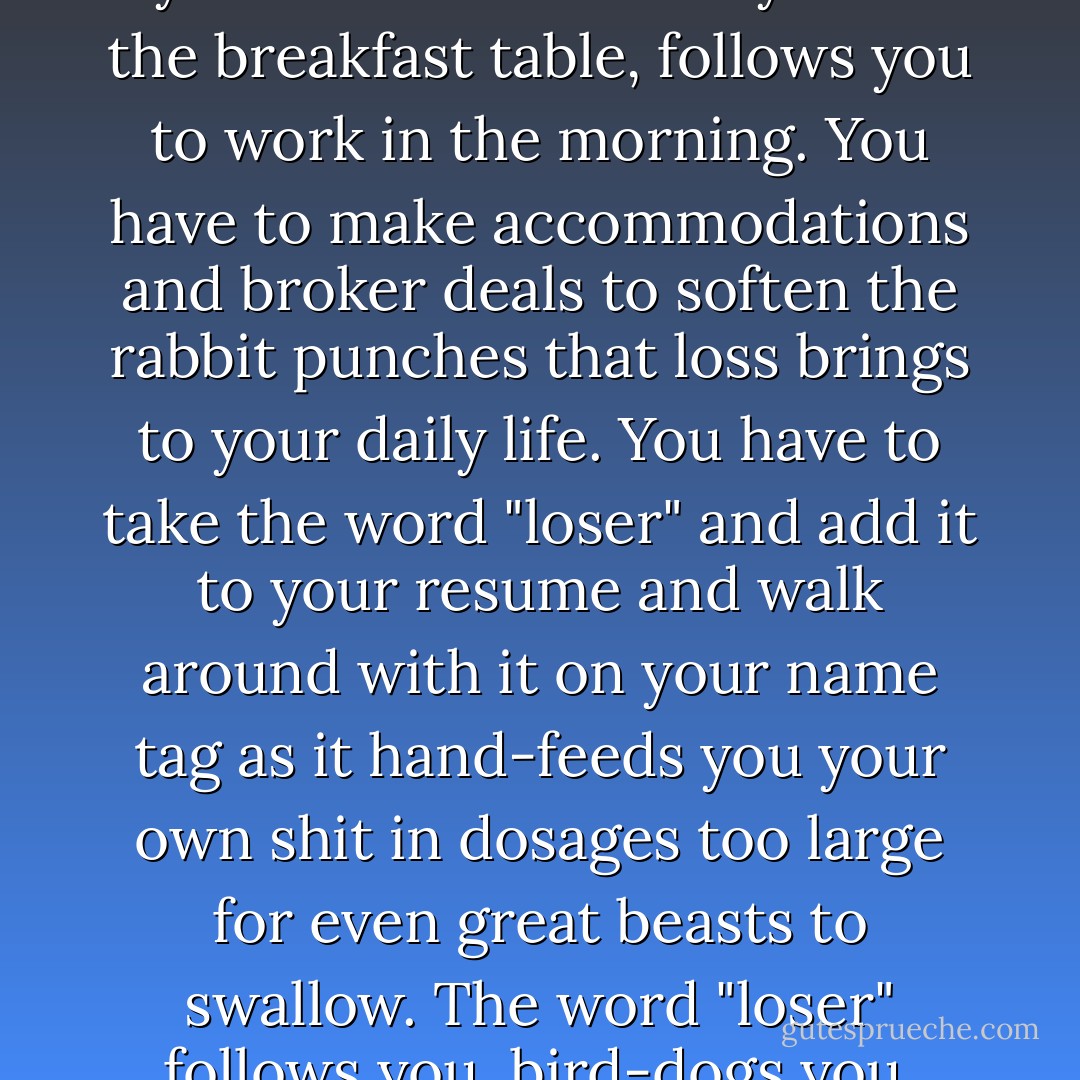 Loss invites reflection and reformulating and a change of strategies. Loss hurts and bleeds and aches. Loss is always ready to call out your name in the night. Loss follows you home and taunts you at the breakfast table, follows you to work in the morning. You have to make accommodations and broker deals to soften the rabbit punches that loss brings to your daily life. You have to take the word "loser" and add it to your resume and walk around with it on your name tag as it hand-feeds you your own shit in dosages too large for even great beasts to swallow. The word "loser" follows you, bird-dogs you, sniffs you out of whatever fields you hide in because you have to face things clearly and you cannot turn away from what is true. - Pat Conroy