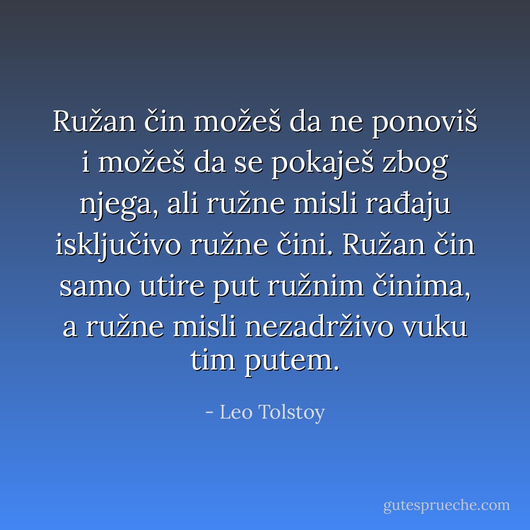 Ružan čin možeš da ne ponoviš i možeš da se pokaješ zbog njega, ali ružne misli rađaju isključivo ružne čini. Ružan čin samo utire put ružnim činima, a ružne misli nezadrživo vuku tim putem. - Leo Tolstoy