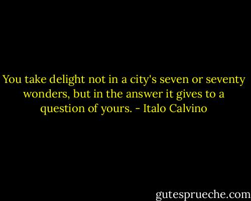 You take delight not in a city's seven or seventy wonders, but in the answer it gives to a question of yours. - Italo Calvino