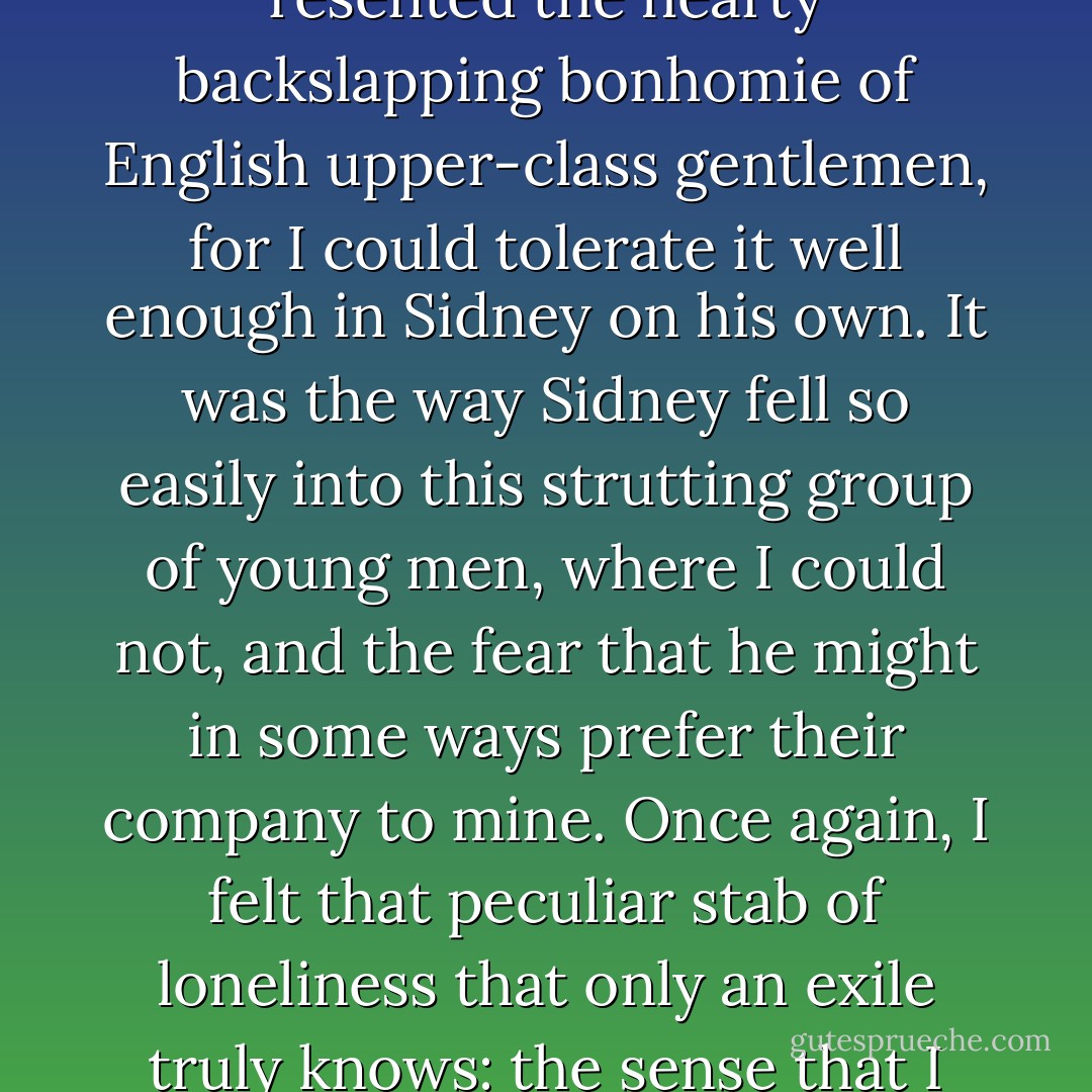I realised with a prickle of discomfort why he bothered me: it was not so much that I resented the hearty backslapping bonhomie of English upper-class gentlemen, for I could tolerate it well enough in Sidney on his own. It was the way Sidney fell so easily into this strutting group of young men, where I could not, and the fear that he might in some ways prefer their company to mine. Once again, I felt that peculiar stab of loneliness that only an exile truly knows: the sense that I did not belong, and never would again. - S.J. Parris