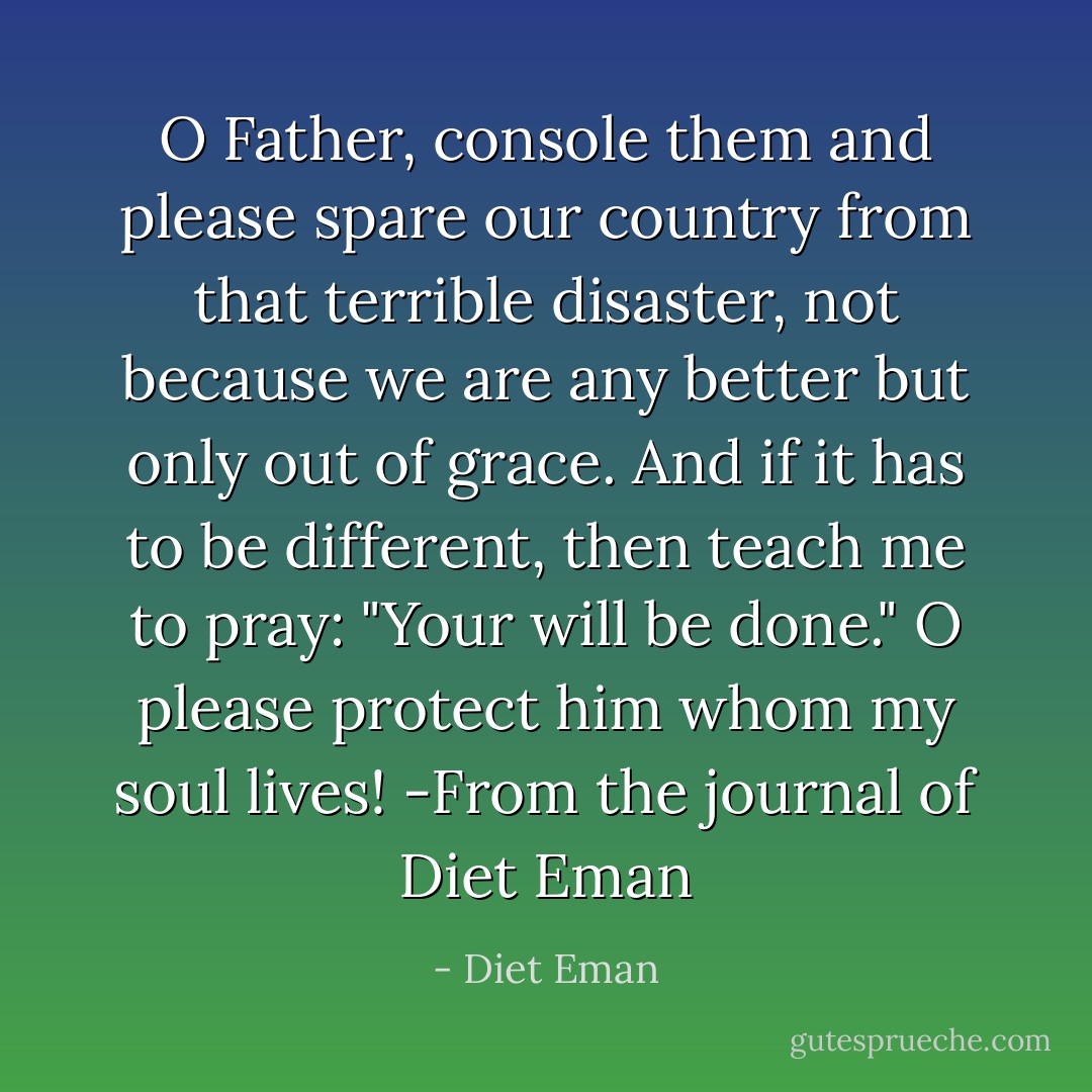 O Father, console them and please spare our country from that terrible disaster, not because we are any better but only out of grace. And if it has to be different, then teach me to pray: "Your will be done." O please protect him whom my soul lives! -From the journal of Diet Eman - Diet Eman