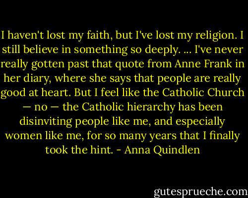 I haven't lost my faith, but I've lost my religion. I still believe in something so deeply. ... I've never really gotten past that quote from Anne Frank in her diary, where she says that people are really good at heart. But I feel like the Catholic Church — no — the Catholic hierarchy has been disinviting people like me, and especially women like me, for so many years that I finally took the hint. - Anna Quindlen