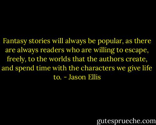 Fantasy stories will always be popular, as there are always readers who are willing to escape, freely, to the worlds that the authors create, and spend time with the characters we give life to. - Jason Ellis