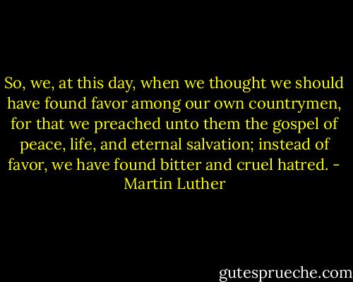 So, we, at this day, when we thought we should have found favor among our own countrymen, for that we preached unto them the gospel of peace, life, and eternal salvation; instead of favor, we have found bitter and cruel hatred. - Martin Luther