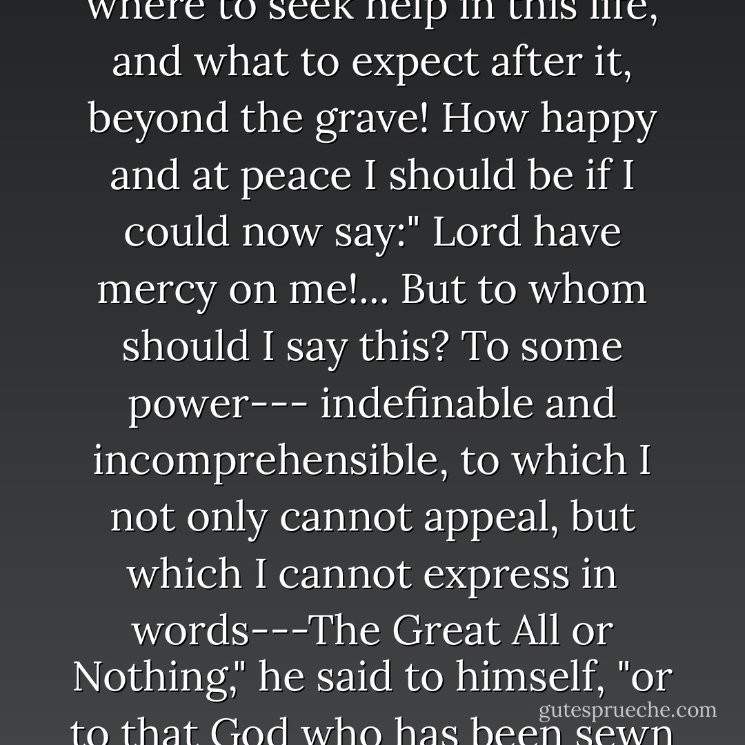 It would be good," thought Prince Andrei, glancing at the little image that his sister had hung around his neck with such reverence and emotion, "It would be good if everything were as clear and simple as it seems to Princess Marya . How good it would be to know where to seek help in this life, and what to expect after it, beyond the grave! How happy and at peace I should be if I could now say:" Lord have mercy on me!... But to whom should I say this? To some power--- indefinable and incomprehensible, to which I not only cannot appeal, but which I cannot express in words---The Great All or Nothing," he said to himself, "or to that God who has been sewn into this amulet by Marya? There is nothing certain, nothing except the nothingness of everything that is comprehensible to me, and the greatness of something incomprehensible but all important! - Leo Tolstoy