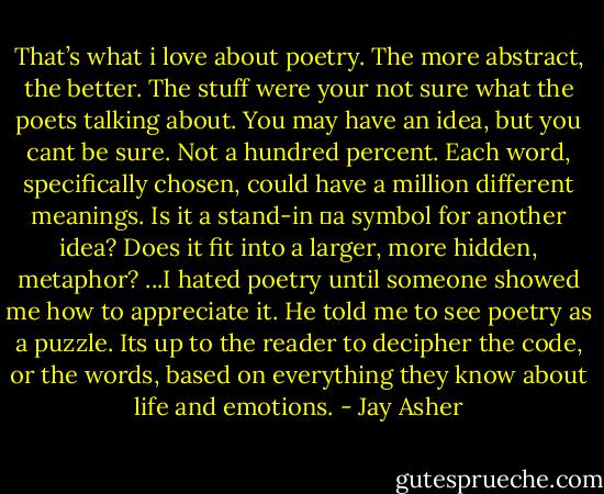 That’s what i love about poetry. The more abstract, the better. The stuff were your not sure what the poets talking about. You may have an idea, but you cant be sure. Not a hundred percent. Each word, specifically chosen, could have a million different meanings. Is it a stand-in ―a symbol for another idea? Does it fit into a larger, more hidden, metaphor?<br />...I hated poetry until someone showed me how to appreciate it. He told me to see poetry as a puzzle. Its up to the reader to decipher the code, or the words, based on everything they know about life and emotions. - Jay Asher