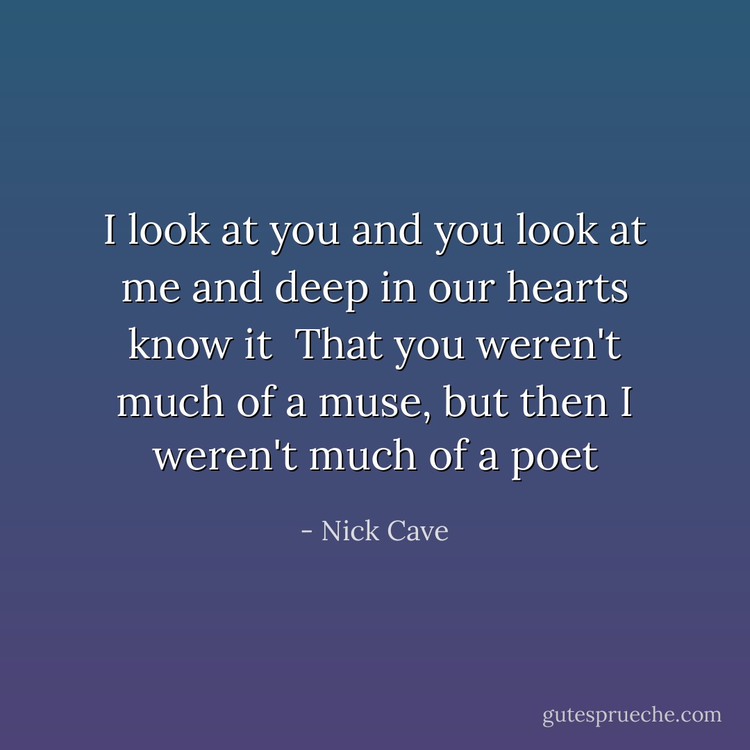 I look at you and you look at me and<br />deep in our hearts know it<br /><br />That you weren't much of a muse,<br />but then I weren't much of a poet - Nick Cave