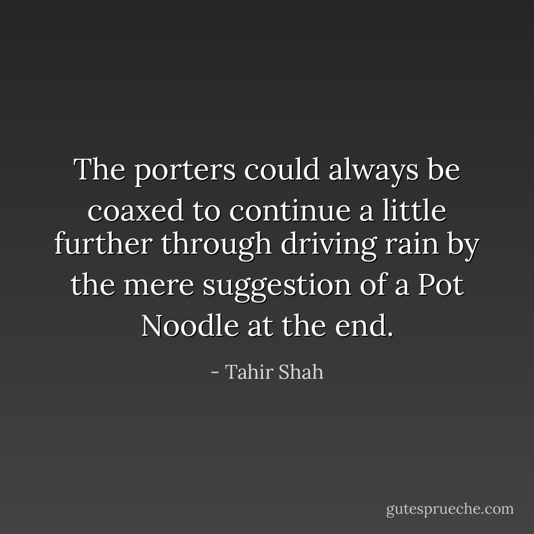 The porters could always be coaxed to continue a little further through driving rain by the mere suggestion of a Pot Noodle at the end. - Tahir Shah