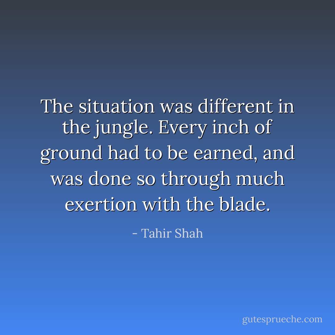 The situation was different in the jungle. Every inch of ground had to be earned, and was done so through much exertion with the blade. - Tahir Shah
