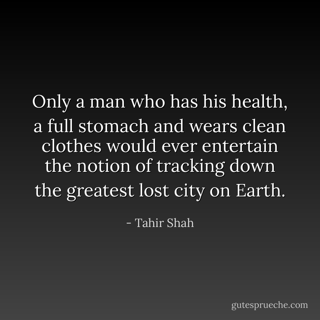 Only a man who has his health, a full stomach and wears clean clothes would ever entertain the notion of tracking down the greatest lost city on Earth. - Tahir Shah