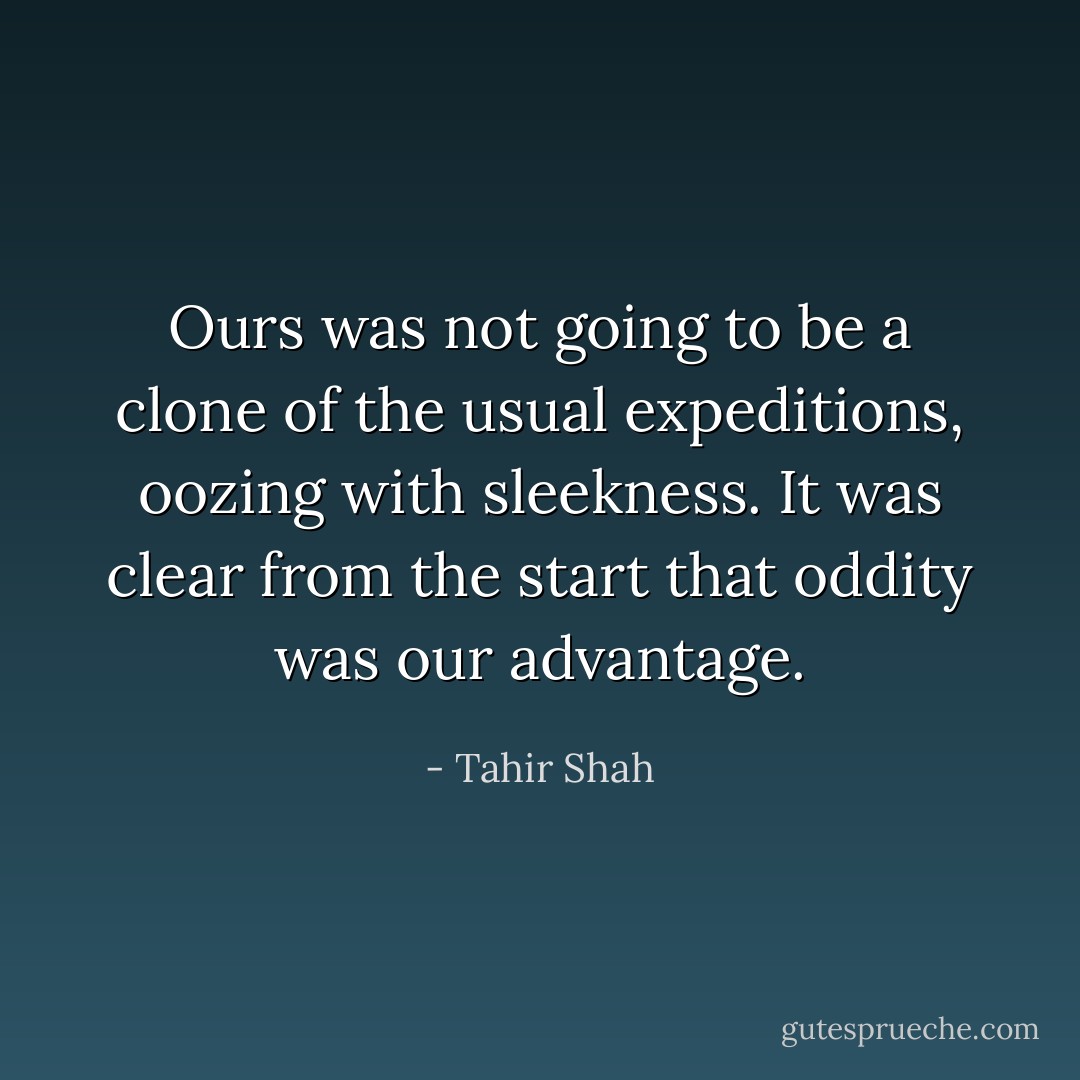 Ours was not going to be a clone of the usual expeditions, oozing with sleekness. It was clear from the start that oddity was our advantage. - Tahir Shah