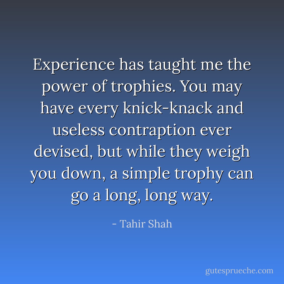 Experience has taught me the power of trophies. You may have every knick-knack and useless contraption ever devised, but while they weigh you down, a simple trophy can go a long, long way. - Tahir Shah