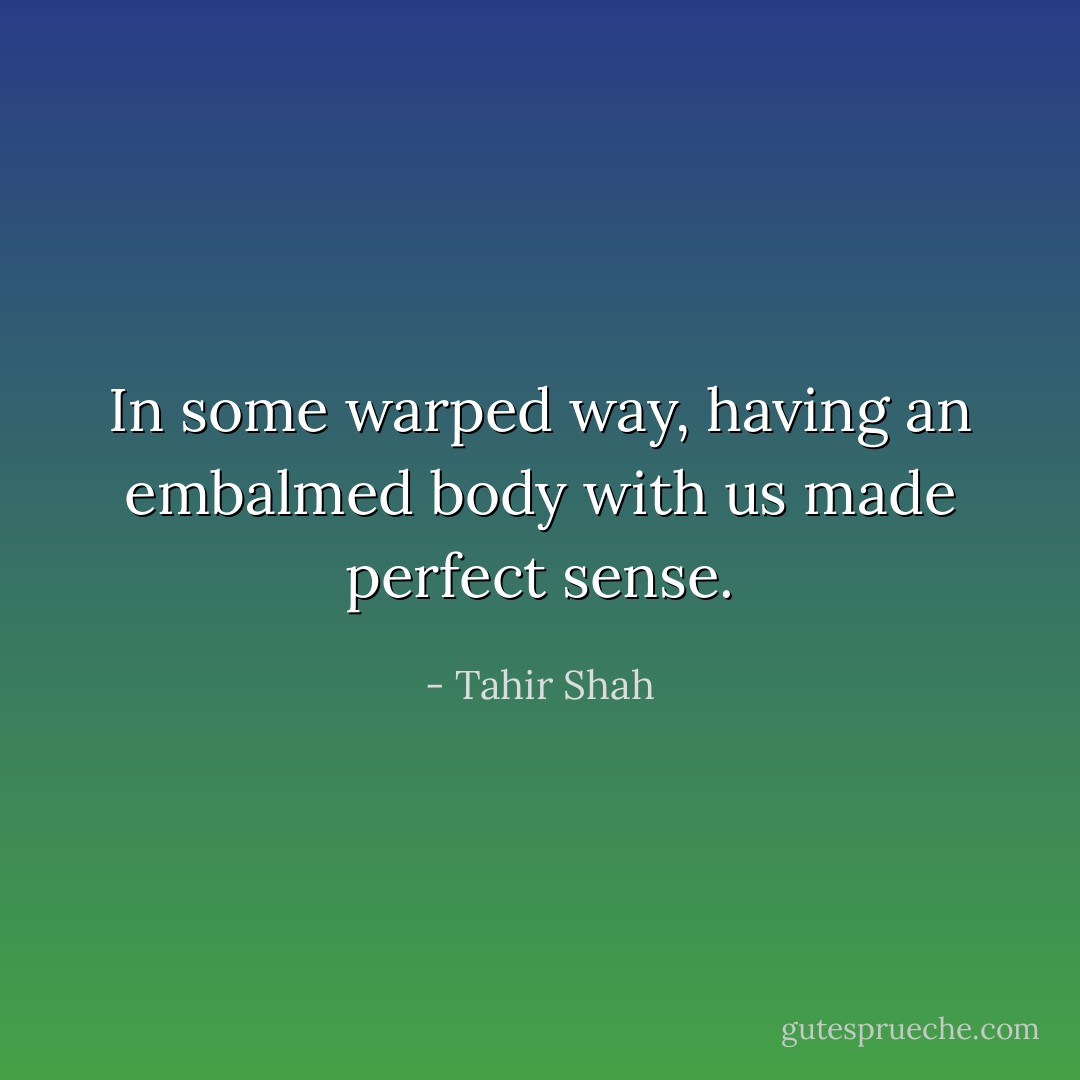 In some warped way, having an embalmed body with us made perfect sense. - Tahir Shah
