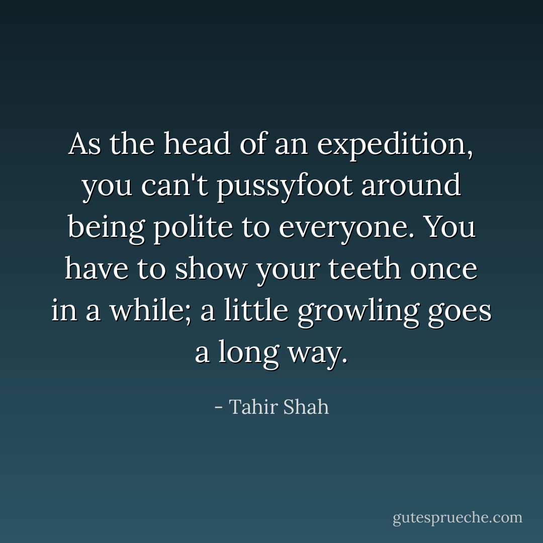 As the head of an expedition, you can't pussyfoot around being polite to everyone. You have to show your teeth once in a while; a little growling goes a long way. - Tahir Shah