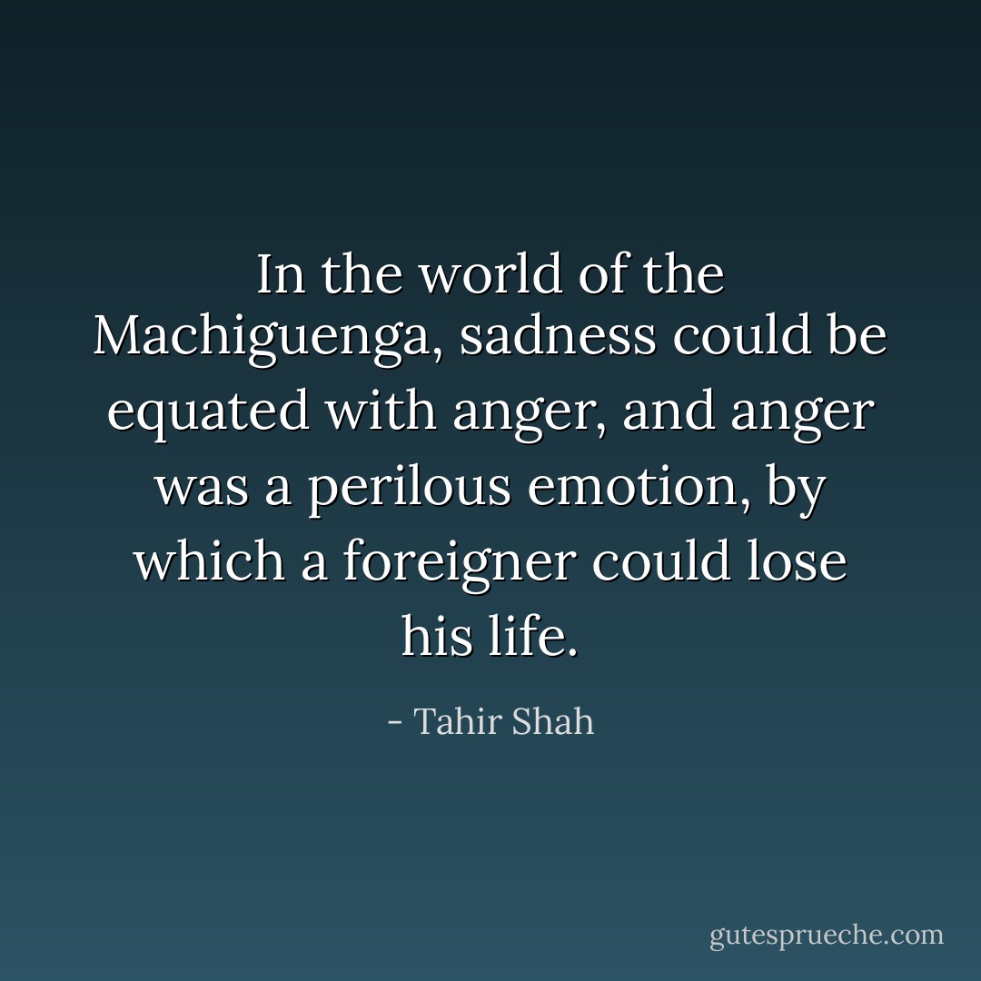 In the world of the Machiguenga, sadness could be equated with anger, and anger was a perilous emotion, by which a foreigner could lose his life. - Tahir Shah
