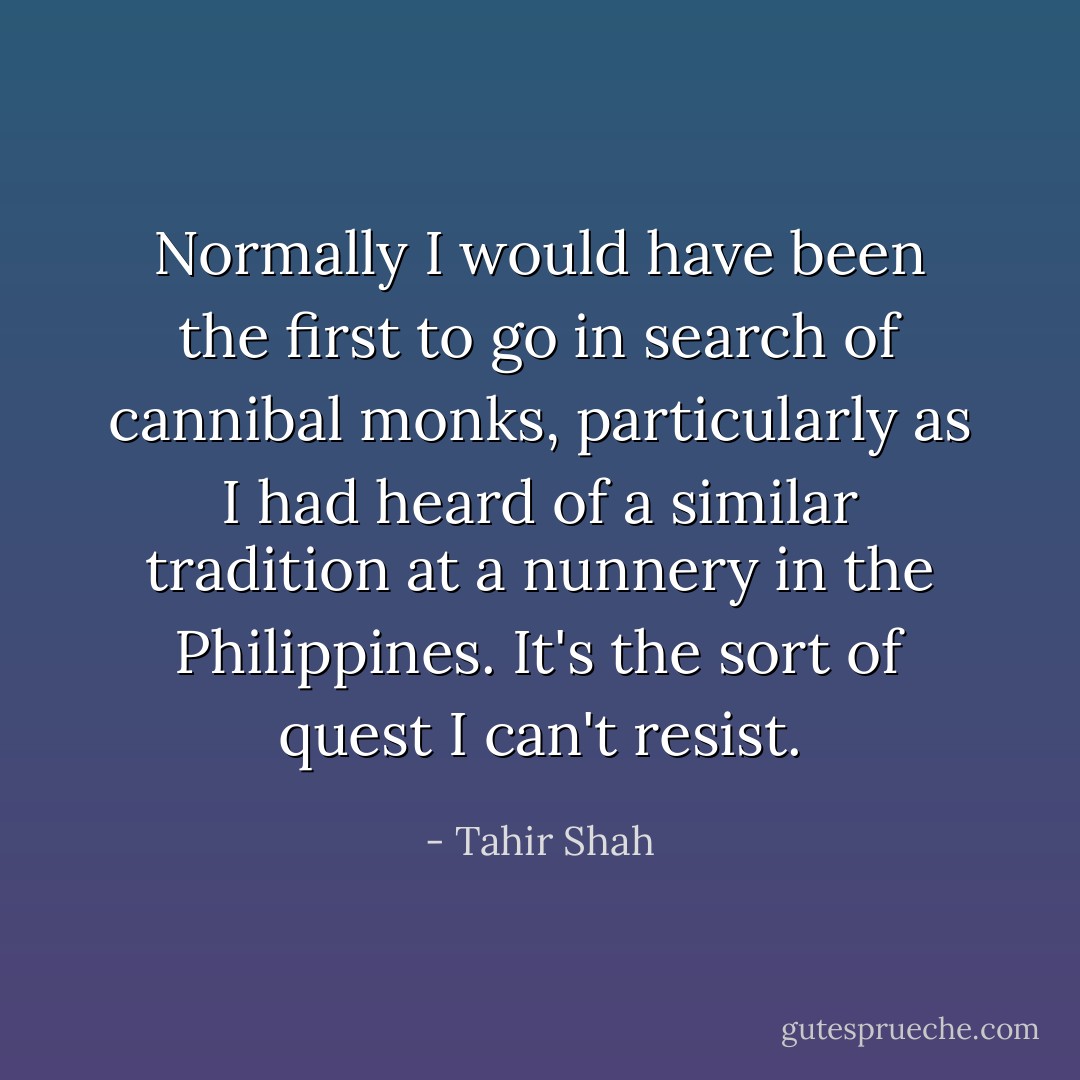 Normally I would have been the first to go in search of cannibal monks, particularly as I had heard of a similar tradition at a nunnery in the Philippines. It's the sort of quest I can't resist. - Tahir Shah