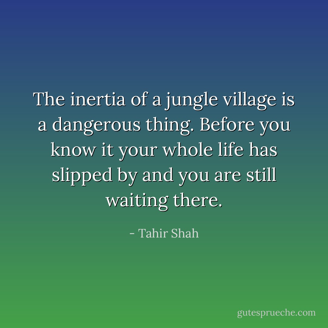 The inertia of a jungle village is a dangerous thing. Before you know it your whole life has slipped by and you are still waiting there. - Tahir Shah